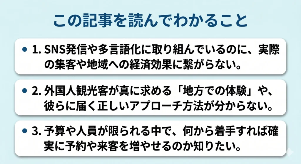 この記事を読んでわかること。 1. SNS発信や多言語化に取り組んでいるのに、実際の集客や地域への経済効果に繋がらない。 2. 外国人観光客が真に求める「地方での体験」や、彼らに届く正しいアプローチ方法が分からない。 3. 予算や人員が限られる中で、何から着手すれば確実に予約や来客を増やせるのか知りたい。